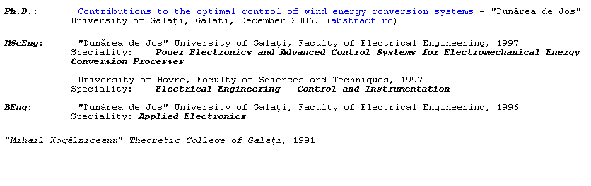 Text Box: Ph.D.:       Contributions to the optimal control of wind energy conversion systems - "Dunărea de Jos" University of Galaţi, Galaţi, December 2006. (abstract ro)
 
MScEng:      "Dunărea de Jos" University of Galaţi, Faculty of Electrical Engineering, 1997
Speciality:    Power Electronics and Advanced Control Systems for Electromechanical Energy Conversion Processes
             University of Havre, Faculty of Sciences and Techniques, 1997
Speciality:    Electrical Engineering  Control and Instrumentation
BEng:        "Dunărea de Jos" University of Galaţi, Faculty of Electrical Engineering, 1996
Speciality: Applied Electronics
"Mihail Kogălniceanu" Theoretic College of Galaţi, 1991
